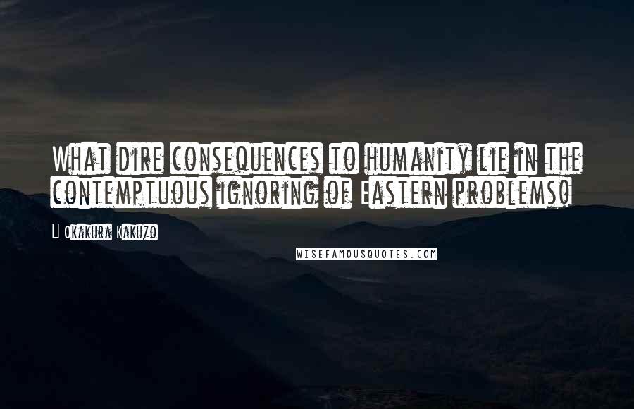 Okakura Kakuzo Quotes: What dire consequences to humanity lie in the contemptuous ignoring of Eastern problems!