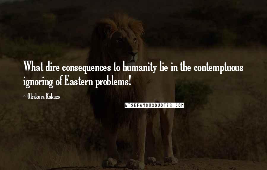 Okakura Kakuzo Quotes: What dire consequences to humanity lie in the contemptuous ignoring of Eastern problems!