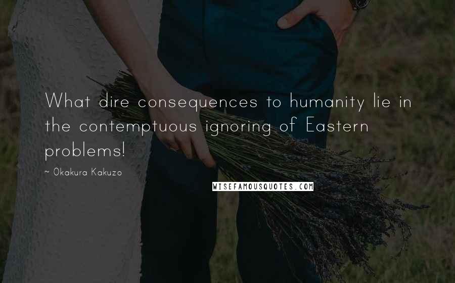 Okakura Kakuzo Quotes: What dire consequences to humanity lie in the contemptuous ignoring of Eastern problems!