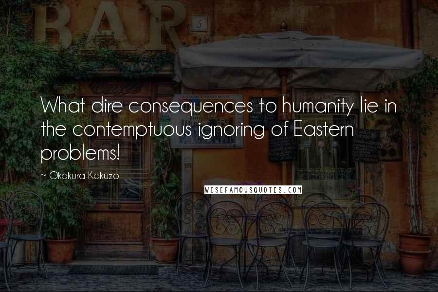 Okakura Kakuzo Quotes: What dire consequences to humanity lie in the contemptuous ignoring of Eastern problems!