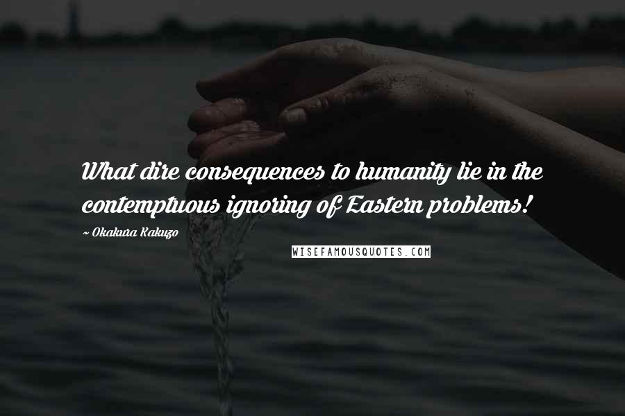 Okakura Kakuzo Quotes: What dire consequences to humanity lie in the contemptuous ignoring of Eastern problems!