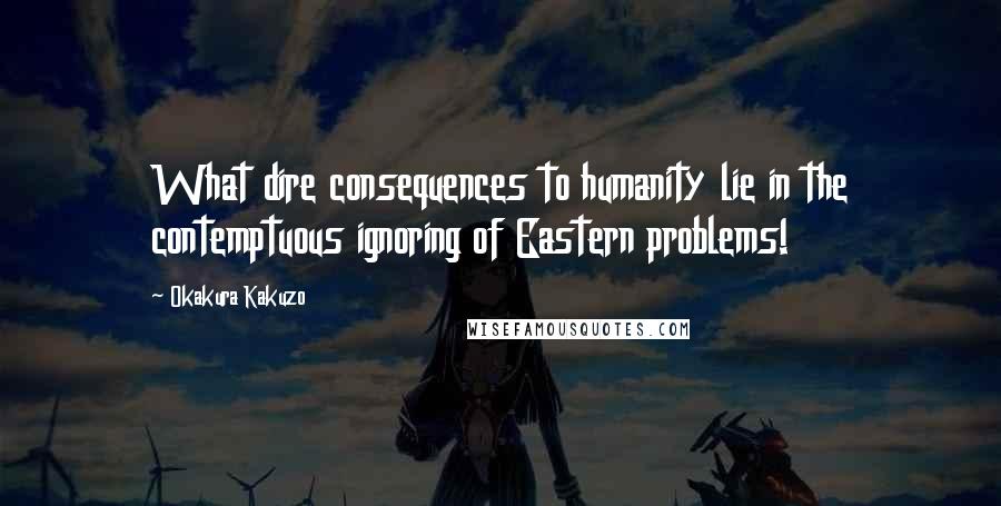 Okakura Kakuzo Quotes: What dire consequences to humanity lie in the contemptuous ignoring of Eastern problems!