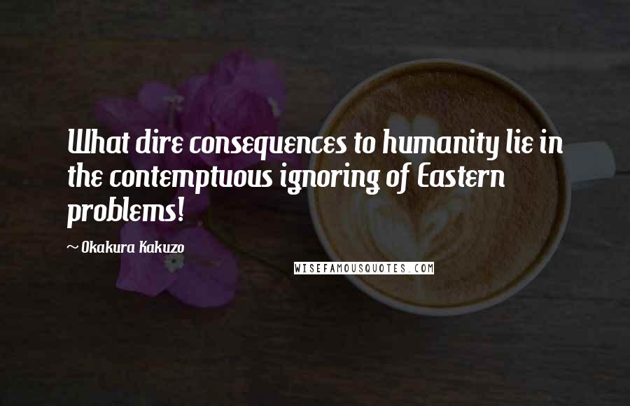 Okakura Kakuzo Quotes: What dire consequences to humanity lie in the contemptuous ignoring of Eastern problems!