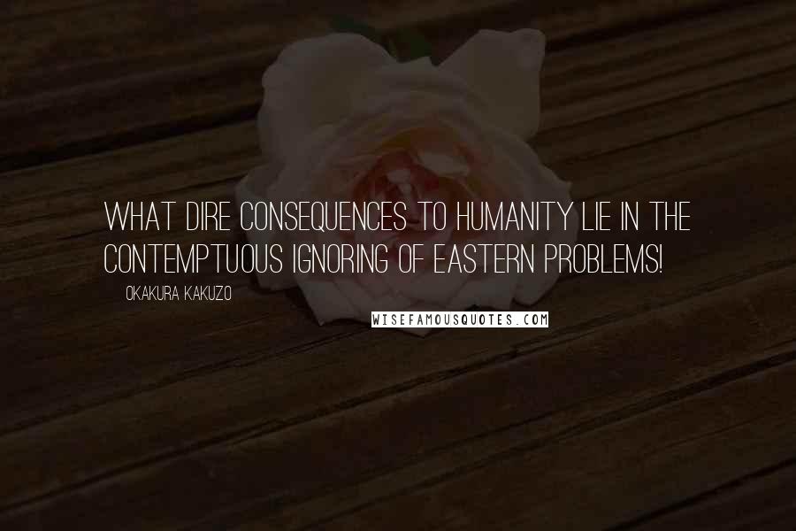 Okakura Kakuzo Quotes: What dire consequences to humanity lie in the contemptuous ignoring of Eastern problems!