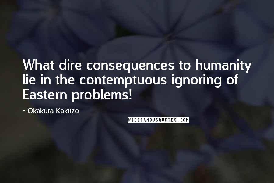Okakura Kakuzo Quotes: What dire consequences to humanity lie in the contemptuous ignoring of Eastern problems!