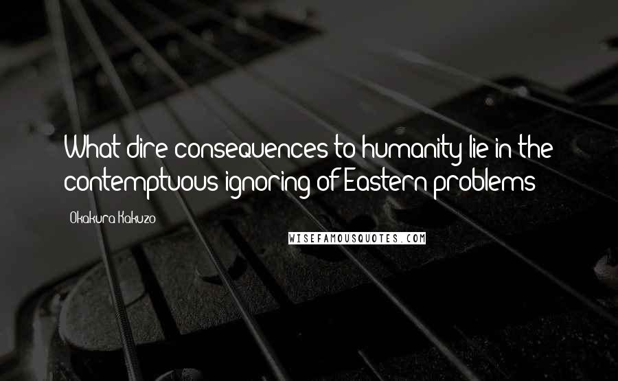 Okakura Kakuzo Quotes: What dire consequences to humanity lie in the contemptuous ignoring of Eastern problems!