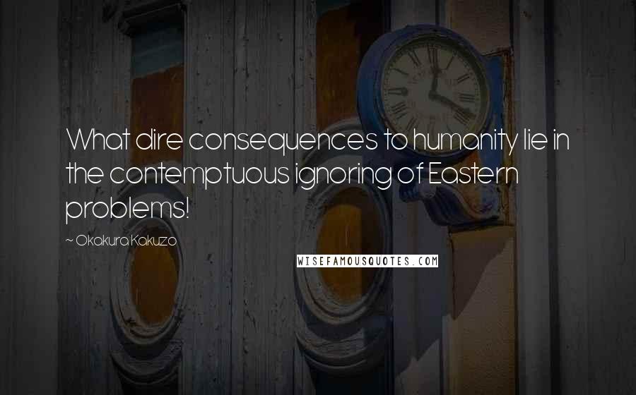 Okakura Kakuzo Quotes: What dire consequences to humanity lie in the contemptuous ignoring of Eastern problems!