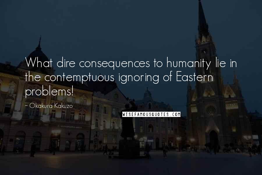 Okakura Kakuzo Quotes: What dire consequences to humanity lie in the contemptuous ignoring of Eastern problems!