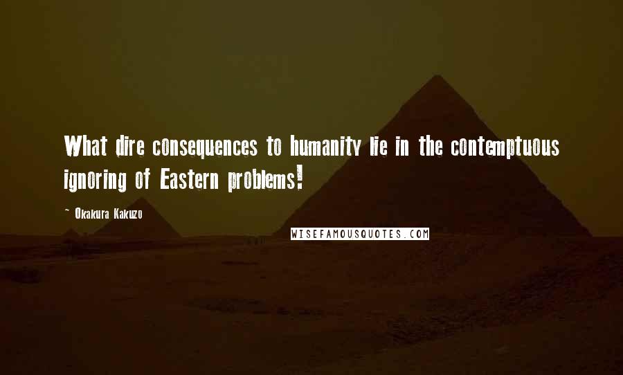 Okakura Kakuzo Quotes: What dire consequences to humanity lie in the contemptuous ignoring of Eastern problems!