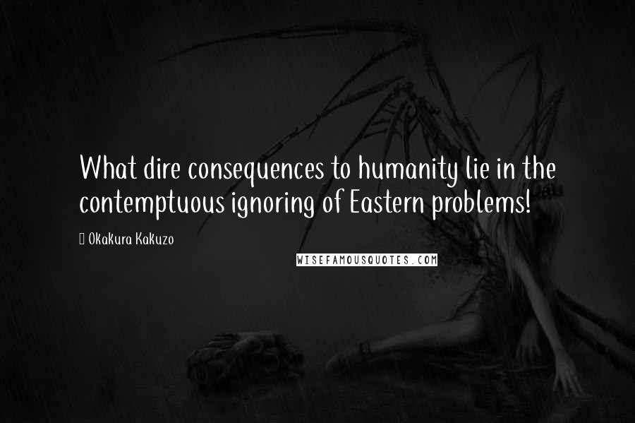 Okakura Kakuzo Quotes: What dire consequences to humanity lie in the contemptuous ignoring of Eastern problems!