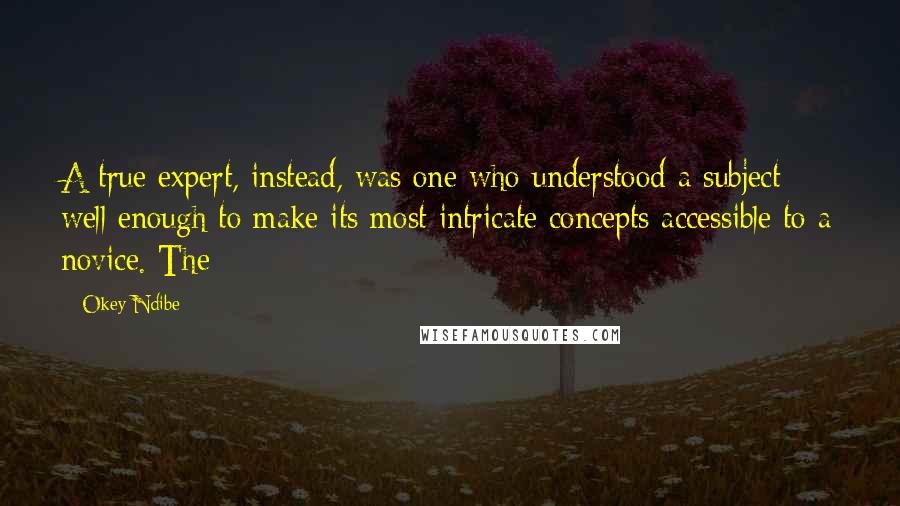 Okey Ndibe Quotes: A true expert, instead, was one who understood a subject well enough to make its most intricate concepts accessible to a novice. The