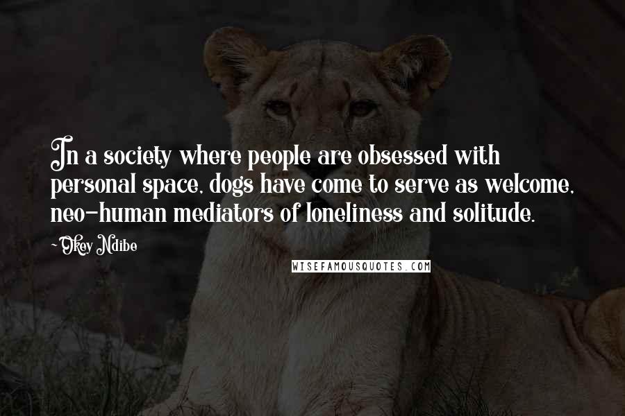 Okey Ndibe Quotes: In a society where people are obsessed with personal space, dogs have come to serve as welcome, neo-human mediators of loneliness and solitude.