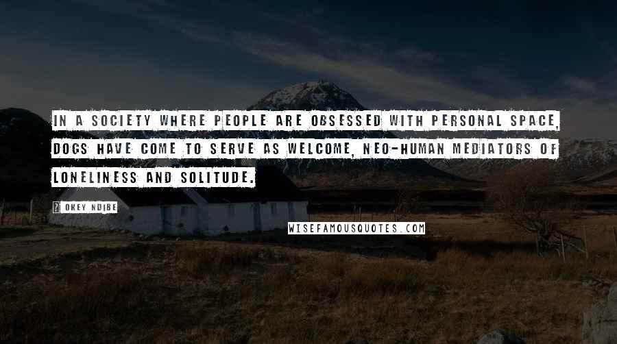 Okey Ndibe Quotes: In a society where people are obsessed with personal space, dogs have come to serve as welcome, neo-human mediators of loneliness and solitude.