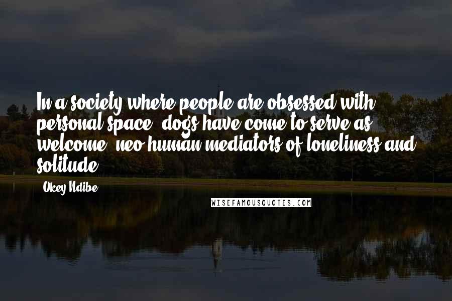 Okey Ndibe Quotes: In a society where people are obsessed with personal space, dogs have come to serve as welcome, neo-human mediators of loneliness and solitude.