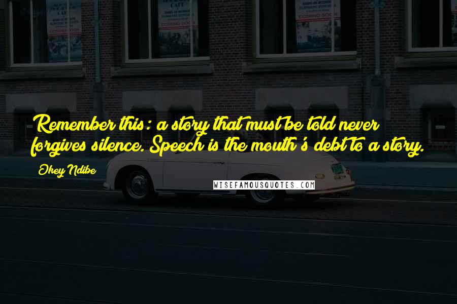 Okey Ndibe Quotes: Remember this: a story that must be told never forgives silence. Speech is the mouth's debt to a story.