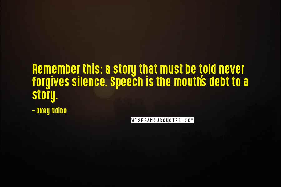 Okey Ndibe Quotes: Remember this: a story that must be told never forgives silence. Speech is the mouth's debt to a story.