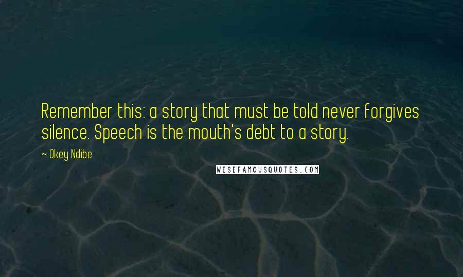 Okey Ndibe Quotes: Remember this: a story that must be told never forgives silence. Speech is the mouth's debt to a story.