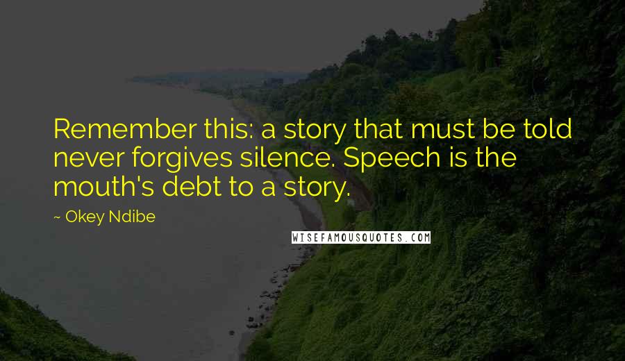 Okey Ndibe Quotes: Remember this: a story that must be told never forgives silence. Speech is the mouth's debt to a story.
