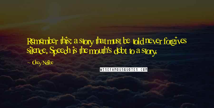 Okey Ndibe Quotes: Remember this: a story that must be told never forgives silence. Speech is the mouth's debt to a story.