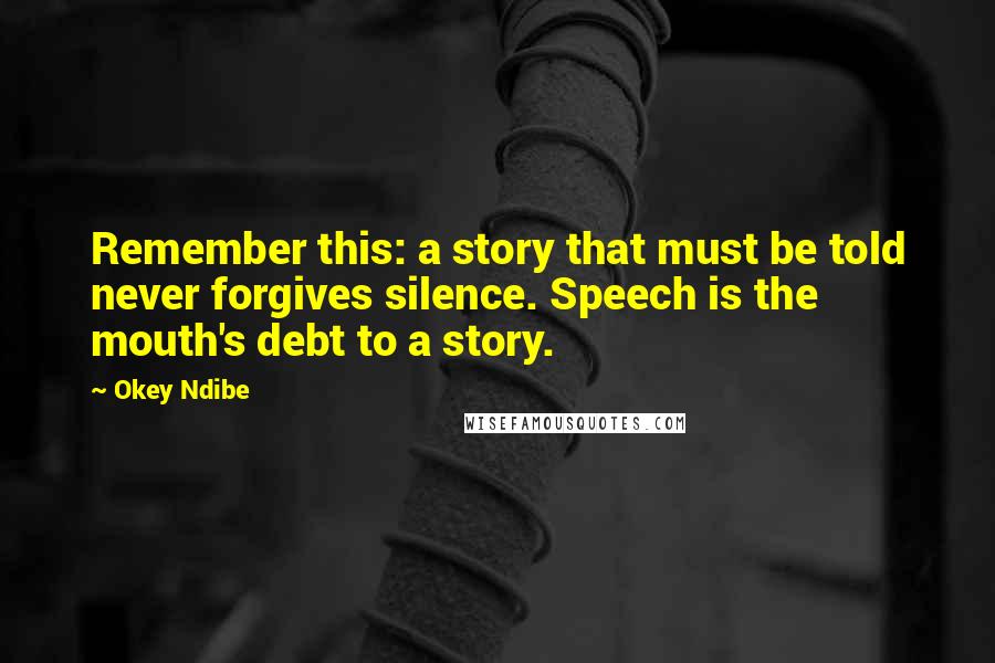 Okey Ndibe Quotes: Remember this: a story that must be told never forgives silence. Speech is the mouth's debt to a story.