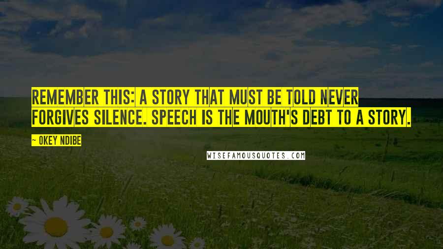 Okey Ndibe Quotes: Remember this: a story that must be told never forgives silence. Speech is the mouth's debt to a story.