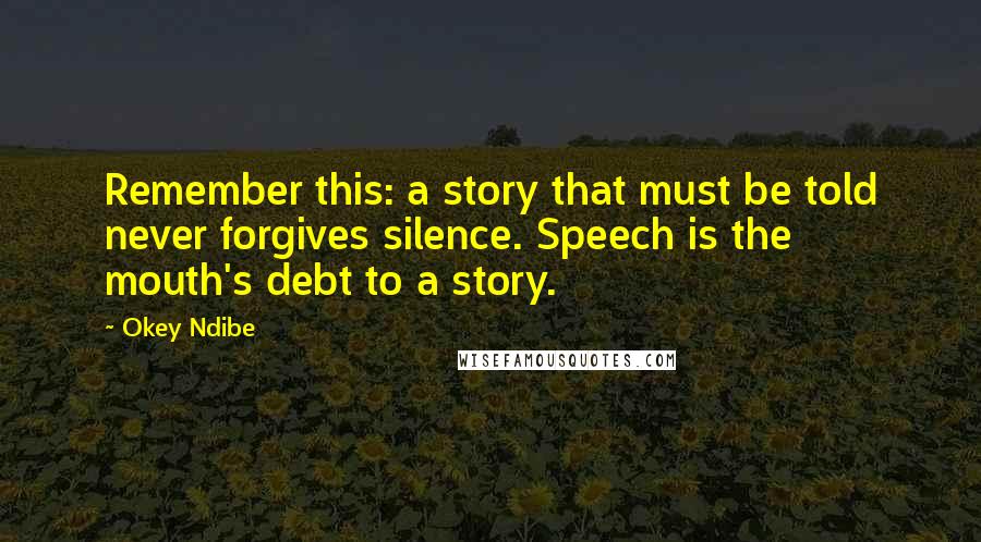 Okey Ndibe Quotes: Remember this: a story that must be told never forgives silence. Speech is the mouth's debt to a story.