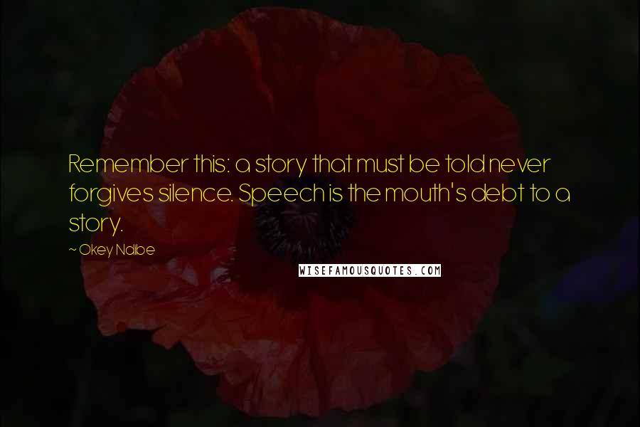 Okey Ndibe Quotes: Remember this: a story that must be told never forgives silence. Speech is the mouth's debt to a story.