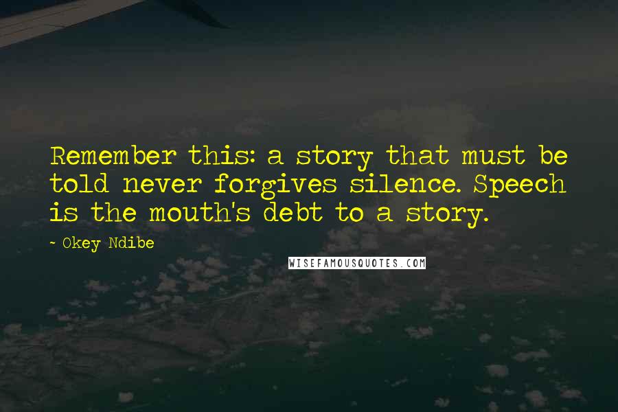 Okey Ndibe Quotes: Remember this: a story that must be told never forgives silence. Speech is the mouth's debt to a story.