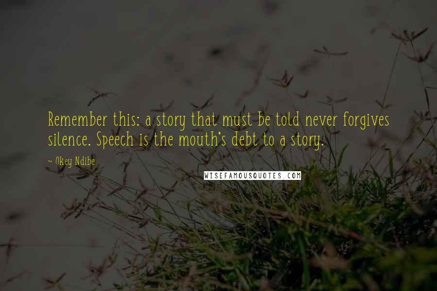 Okey Ndibe Quotes: Remember this: a story that must be told never forgives silence. Speech is the mouth's debt to a story.