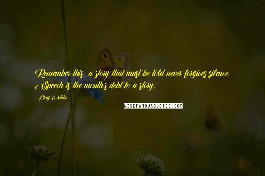 Okey Ndibe Quotes: Remember this: a story that must be told never forgives silence. Speech is the mouth's debt to a story.