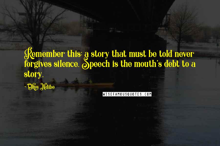 Okey Ndibe Quotes: Remember this: a story that must be told never forgives silence. Speech is the mouth's debt to a story.