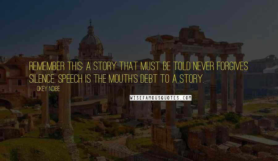 Okey Ndibe Quotes: Remember this: a story that must be told never forgives silence. Speech is the mouth's debt to a story.