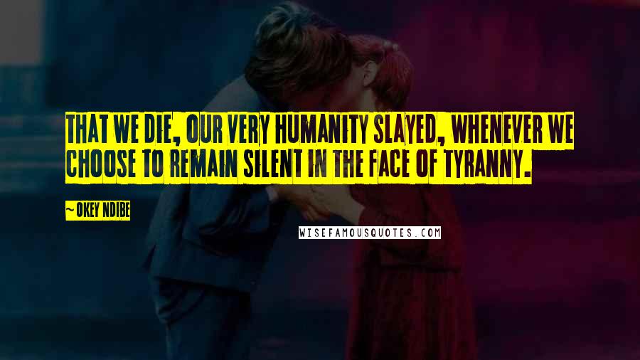 Okey Ndibe Quotes: that we die, our very humanity slayed, whenever we choose to remain silent in the face of tyranny.