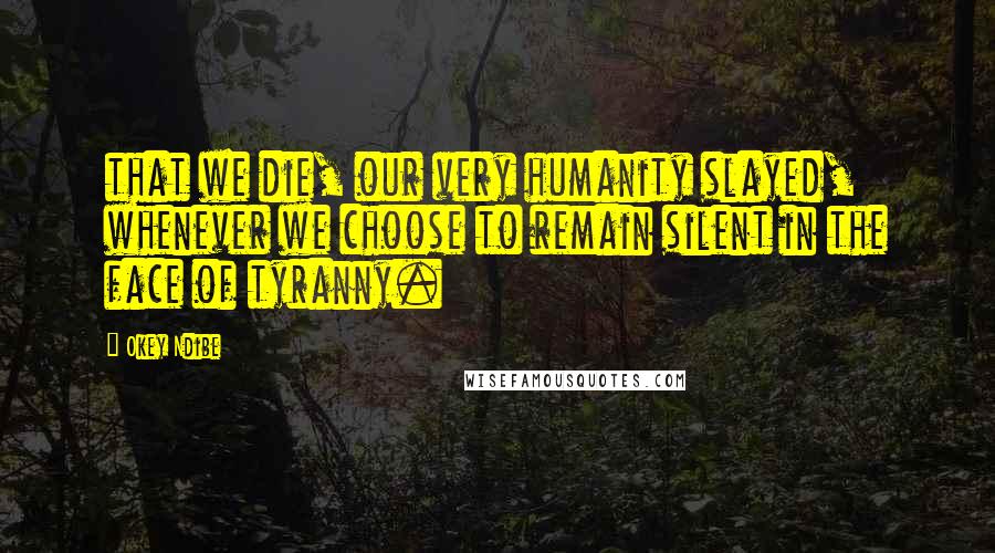 Okey Ndibe Quotes: that we die, our very humanity slayed, whenever we choose to remain silent in the face of tyranny.