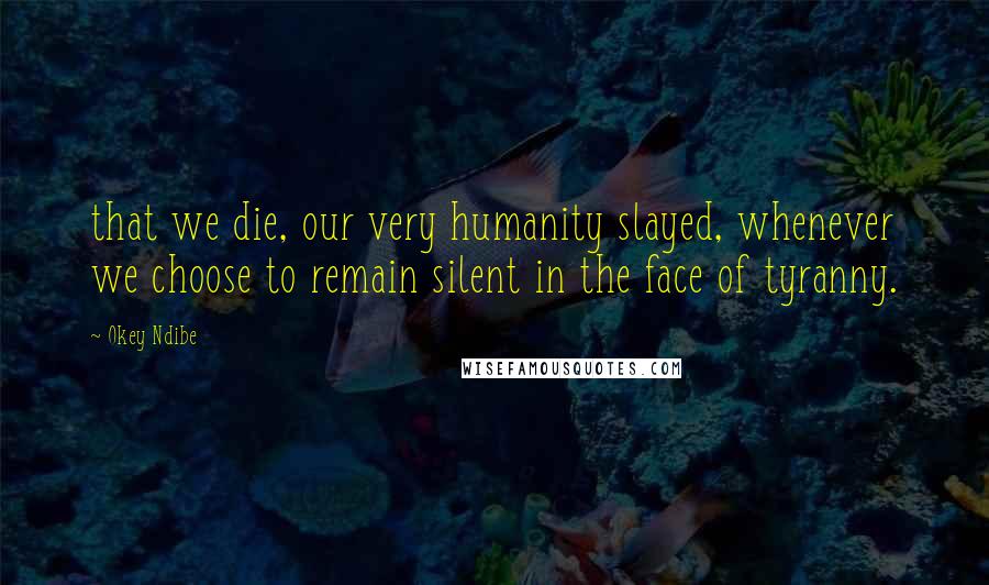 Okey Ndibe Quotes: that we die, our very humanity slayed, whenever we choose to remain silent in the face of tyranny.