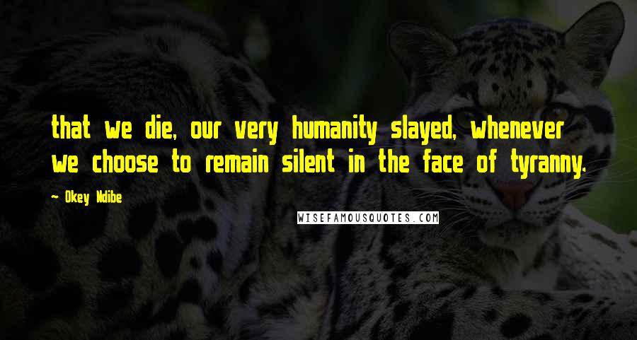 Okey Ndibe Quotes: that we die, our very humanity slayed, whenever we choose to remain silent in the face of tyranny.