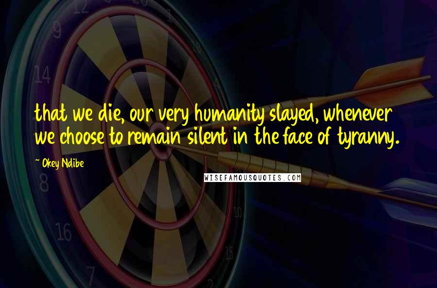 Okey Ndibe Quotes: that we die, our very humanity slayed, whenever we choose to remain silent in the face of tyranny.