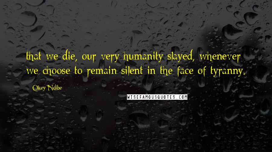 Okey Ndibe Quotes: that we die, our very humanity slayed, whenever we choose to remain silent in the face of tyranny.