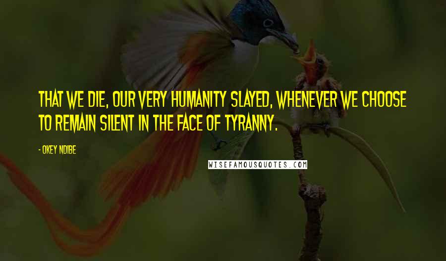 Okey Ndibe Quotes: that we die, our very humanity slayed, whenever we choose to remain silent in the face of tyranny.