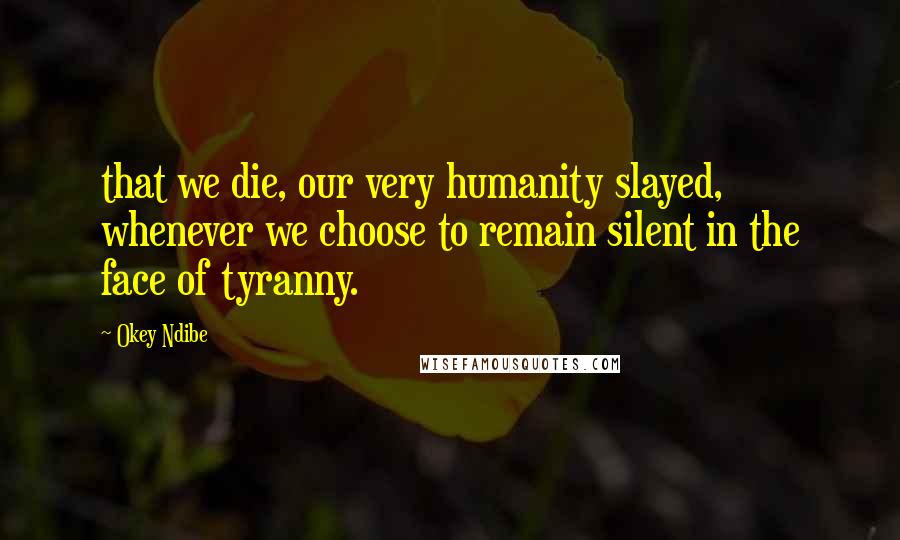 Okey Ndibe Quotes: that we die, our very humanity slayed, whenever we choose to remain silent in the face of tyranny.