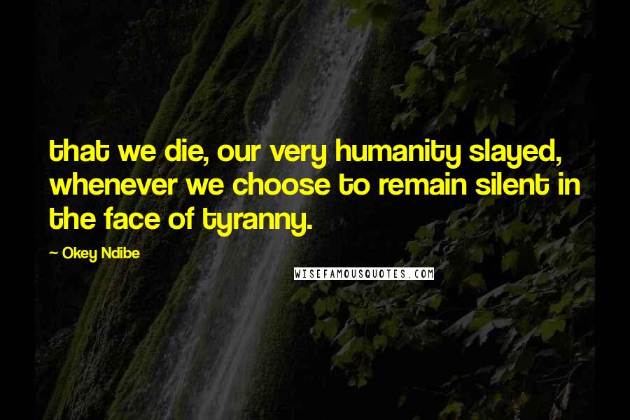 Okey Ndibe Quotes: that we die, our very humanity slayed, whenever we choose to remain silent in the face of tyranny.