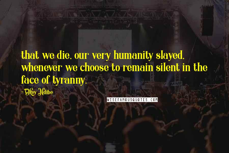 Okey Ndibe Quotes: that we die, our very humanity slayed, whenever we choose to remain silent in the face of tyranny.