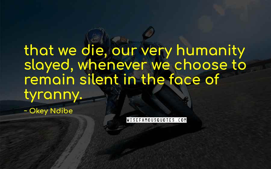 Okey Ndibe Quotes: that we die, our very humanity slayed, whenever we choose to remain silent in the face of tyranny.