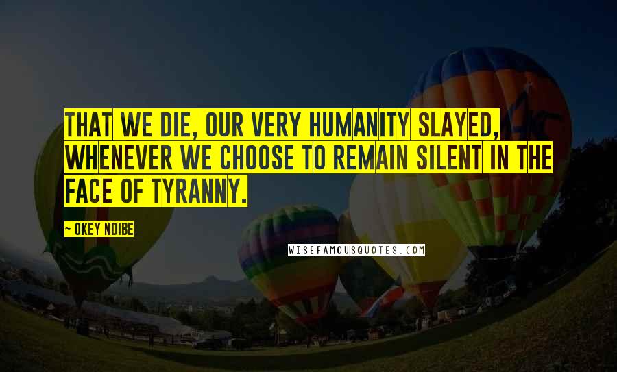 Okey Ndibe Quotes: that we die, our very humanity slayed, whenever we choose to remain silent in the face of tyranny.