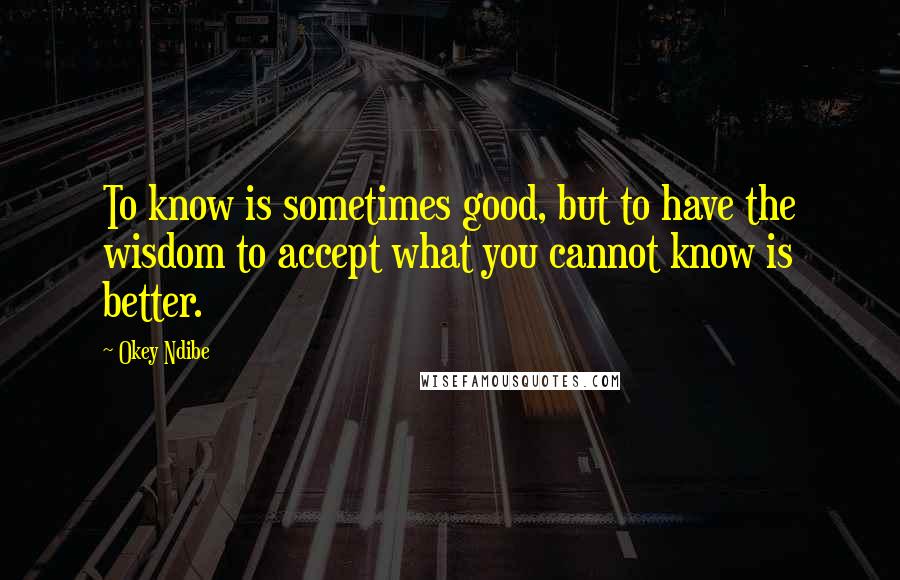 Okey Ndibe Quotes: To know is sometimes good, but to have the wisdom to accept what you cannot know is better.