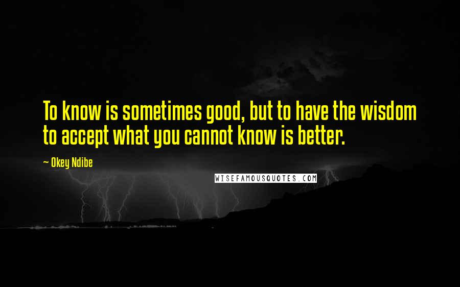 Okey Ndibe Quotes: To know is sometimes good, but to have the wisdom to accept what you cannot know is better.