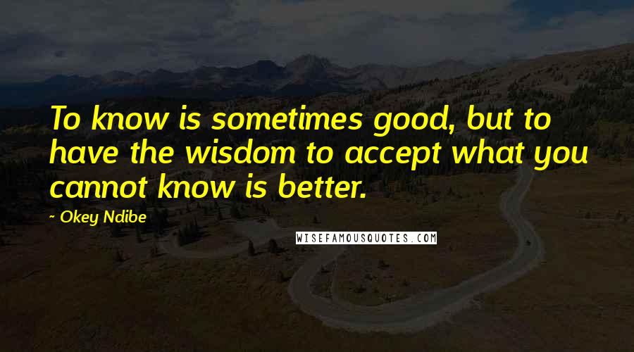 Okey Ndibe Quotes: To know is sometimes good, but to have the wisdom to accept what you cannot know is better.