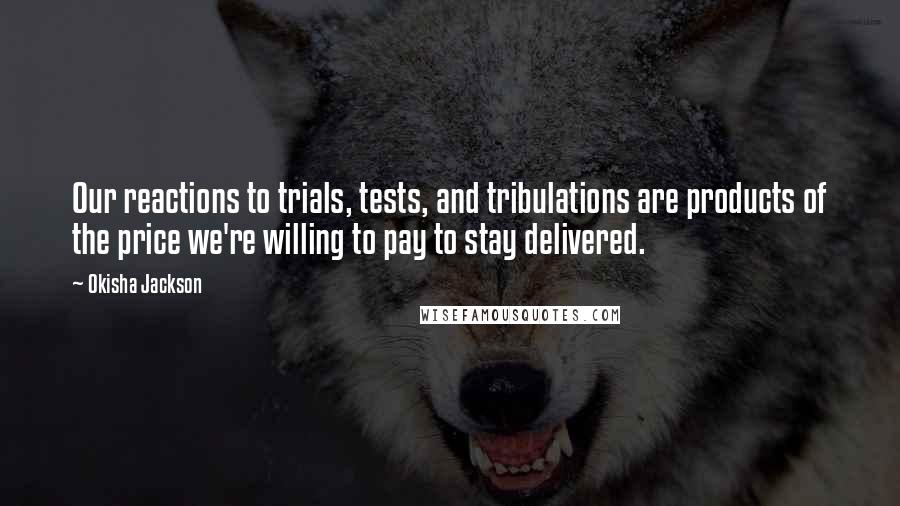 Okisha Jackson Quotes: Our reactions to trials, tests, and tribulations are products of the price we're willing to pay to stay delivered.