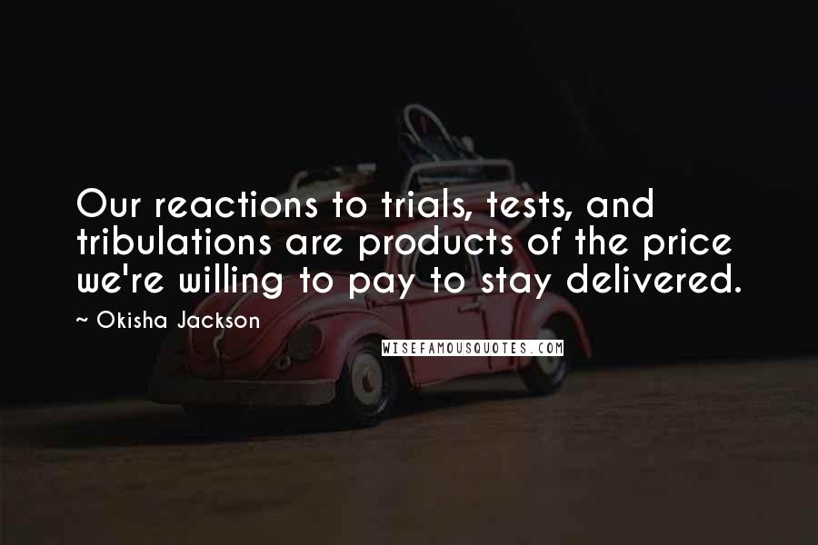 Okisha Jackson Quotes: Our reactions to trials, tests, and tribulations are products of the price we're willing to pay to stay delivered.