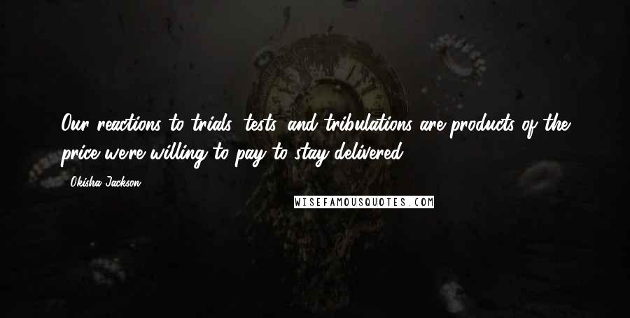 Okisha Jackson Quotes: Our reactions to trials, tests, and tribulations are products of the price we're willing to pay to stay delivered.